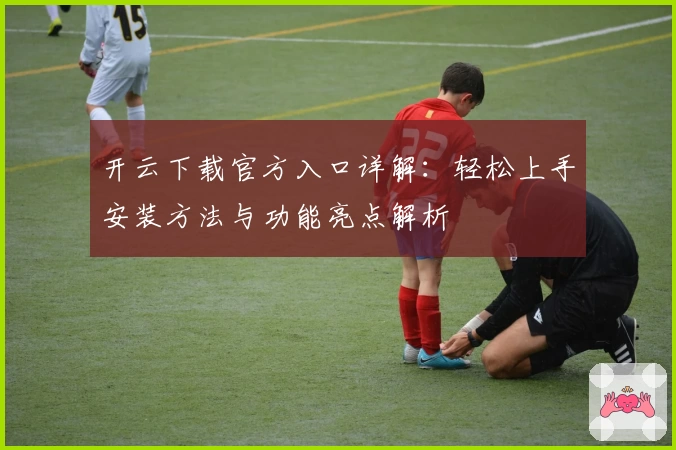 开云下载官方入口详解：轻松上手安装方法与功能亮点解析