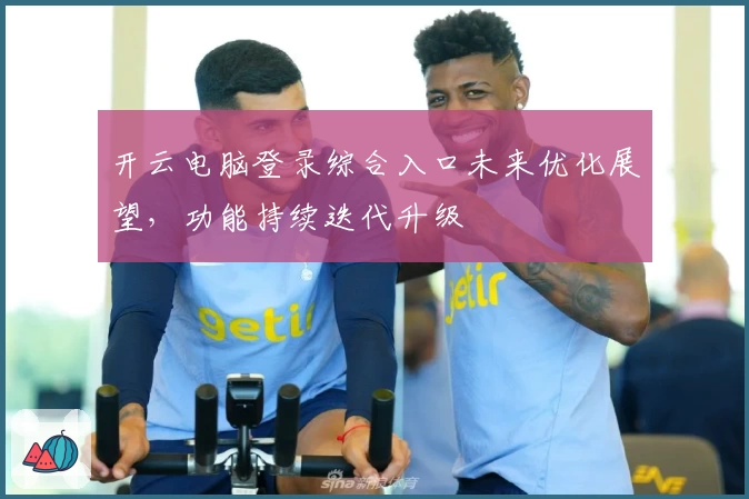 开云电脑登录综合入口未来优化展望，功能持续迭代升级