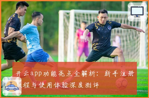 开云app功能亮点全解析：新手注册教程与使用体验深度测评