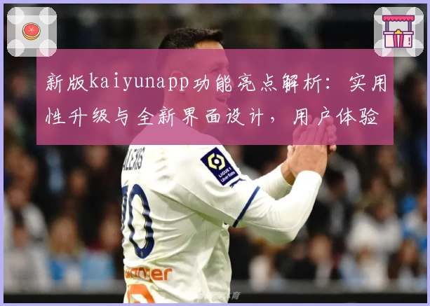 新版kaiyunapp功能亮点解析：实用性升级与全新界面设计，用户体验更进一步