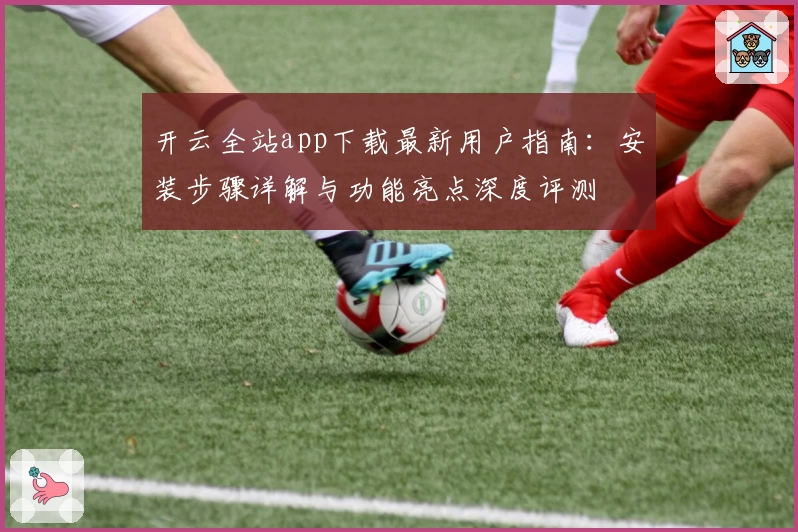 开云全站app下载最新用户指南：安装步骤详解与功能亮点深度评测