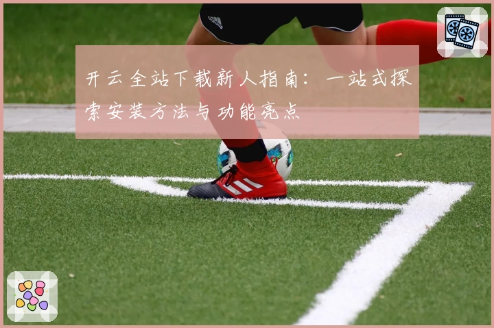 开云全站下载新人指南：一站式探索安装方法与功能亮点