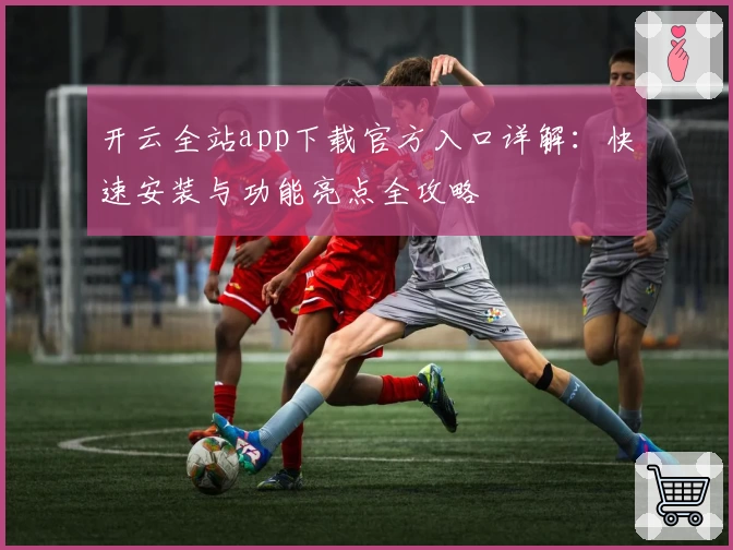 开云全站app下载官方入口详解：快速安装与功能亮点全攻略