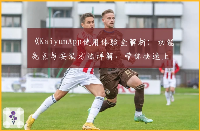 《KaiyunApp使用体验全解析：功能亮点与安装方法详解，带你快速上手》
