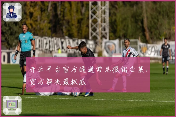 开云平台官方通道常见报错合集，官方解决最权威